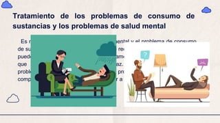 Tratamiento de los problemas de consumo de
sustancias y los problemas de salud mental
Es mejor tratar el problema de salud mental y el problema de consumo
de sustancias al mismo tiempo. Si no se recibe tratamiento, un problema
puede empeorar el otro. Si se trata solamente un problema, es posible
que el tratamiento no sea tan eficaz. Cuando se tratan ambos
problemas, se tiene una mejor probabilidad de recuperarse
completamente y menos riesgo de volver a las drogas.
 