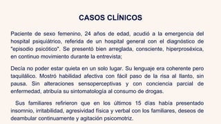CASOS CLÍNICOS
Paciente de sexo femenino, 24 años de edad, acudió a la emergencia del
hospital psiquiátrico, referida de un hospital general con el diagnóstico de
"episodio psicótico". Se presentó bien arreglada, consciente, hiperproséxica,
en continuo movimiento durante la entrevista;
Decía no poder estar quieta en un solo lugar. Su lenguaje era coherente pero
taquilálico. Mostró habilidad afectiva con fácil paso de la risa al Ilanto, sin
pausa. Sin alteraciones sensoperceptivas y con conciencia parcial de
enfermedad, atribuía su sintomatología al consumo de drogas.
Sus familiares refirieron que en los últimos 15 días había presentado
insomnio, irritabilidad, agresividad física y verbal con los familiares, deseos de
deambular continuamente y agitación psicomotriz.
 