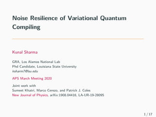 Noise Resilience of Variational Quantum
Compiling
Kunal Sharma
GRA, Los Alamos National Lab
Phd Candidate, Louisiana State University
ksharm7@lsu.edu
APS March Meeting 2020
Joint work with
Sumeet Khatri, Marco Cerezo, and Patrick J. Coles
New Journal of Physics, arXiv:1908.04416, LA-UR-19-28095
1 / 17
 