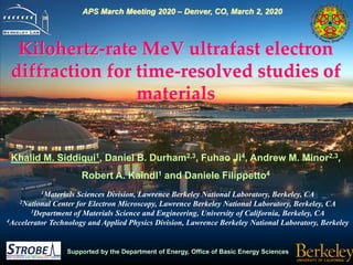 Supported by the Department of Energy, Office of Basic Energy Sciences
Kilohertz-rate MeV ultrafast electron
diffraction for time-resolved studies of
materials
Khalid M. Siddiqui1, Daniel B. Durham2,3, Fuhao Ji4, Andrew M. Minor2,3,
Robert A. Kaindl1 and Daniele Filippetto4
1Materials Sciences Division, Lawrence Berkeley National Laboratory, Berkeley, CA
2National Center for Electron Microscopy, Lawrence Berkeley National Laboratory, Berkeley, CA
3Department of Materials Science and Engineering, University of California, Berkeley, CA
4Accelerator Technology and Applied Physics Division, Lawrence Berkeley National Laboratory, Berkeley
APS March Meeting 2020 – Denver, CO, March 2, 2020
 