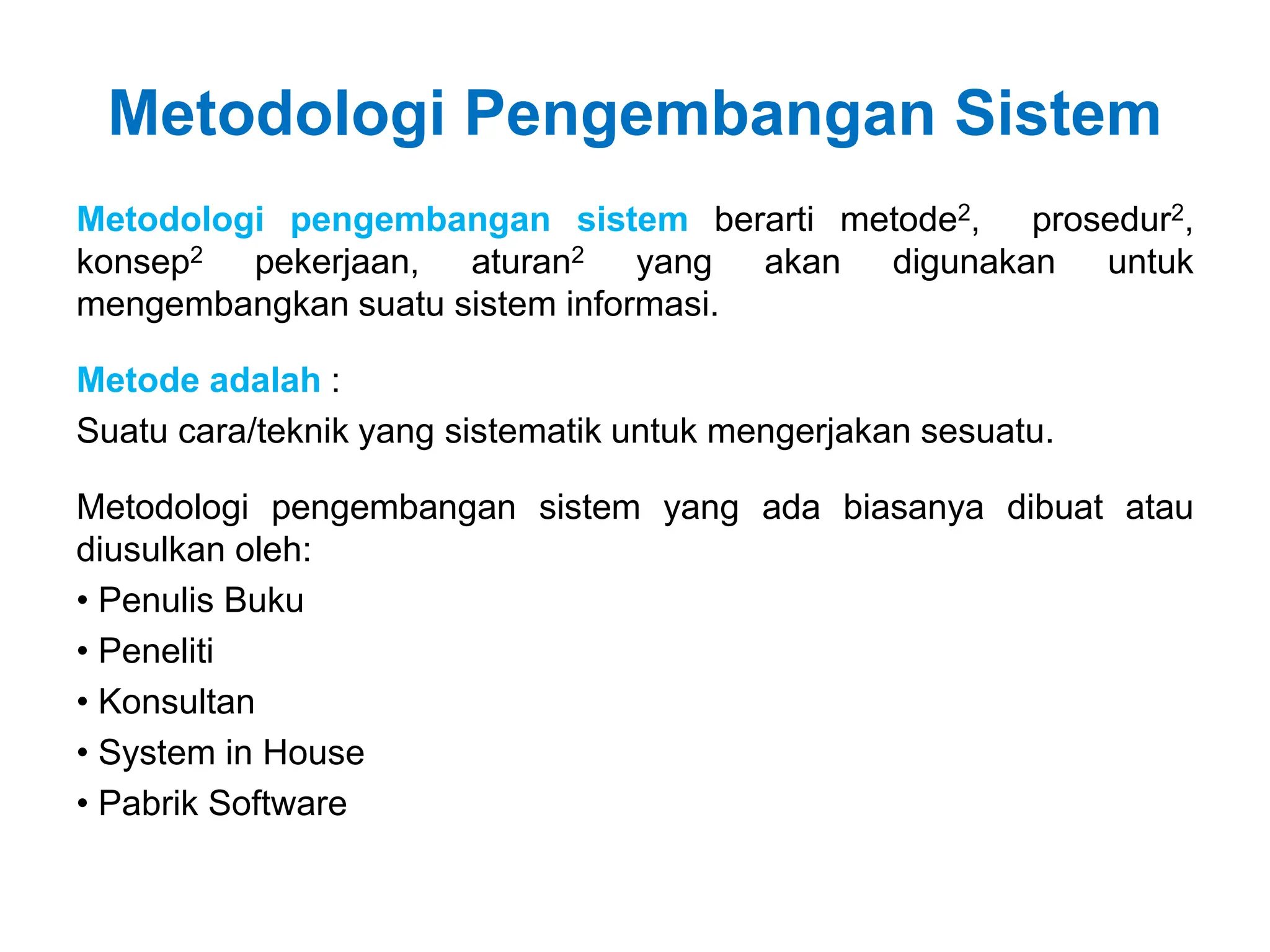 Metodologi Pengembangan Sistem
Metodologi pengembangan sistem berarti metode2, prosedur2,
konsep2 pekerjaan, aturan2 yang akan digunakan untuk
mengembangkan suatu sistem informasi.
Metode adalah :
Suatu cara/teknik yang sistematik untuk mengerjakan sesuatu.
Metodologi pengembangan sistem yang ada biasanya dibuat atau
diusulkan oleh:
• Penulis Buku
• Peneliti
• Konsultan
• System in House
• Pabrik Software
 