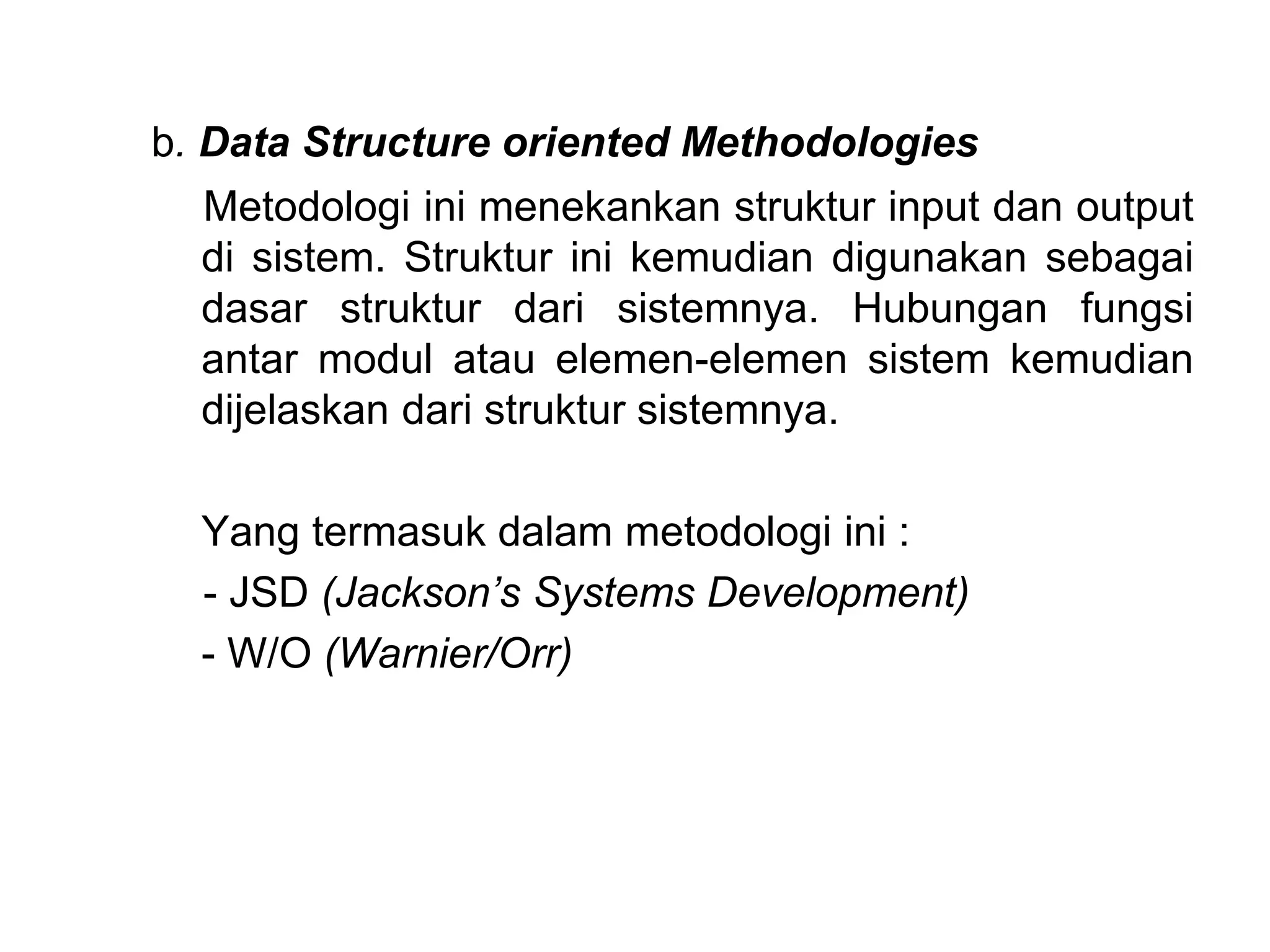 b. Data Structure oriented Methodologies
Metodologi ini menekankan struktur input dan output
di sistem. Struktur ini kemudian digunakan sebagai
dasar struktur dari sistemnya. Hubungan fungsi
antar modul atau elemen-elemen sistem kemudian
dijelaskan dari struktur sistemnya.
Yang termasuk dalam metodologi ini :
- JSD (Jackson’s Systems Development)
- W/O (Warnier/Orr)
 