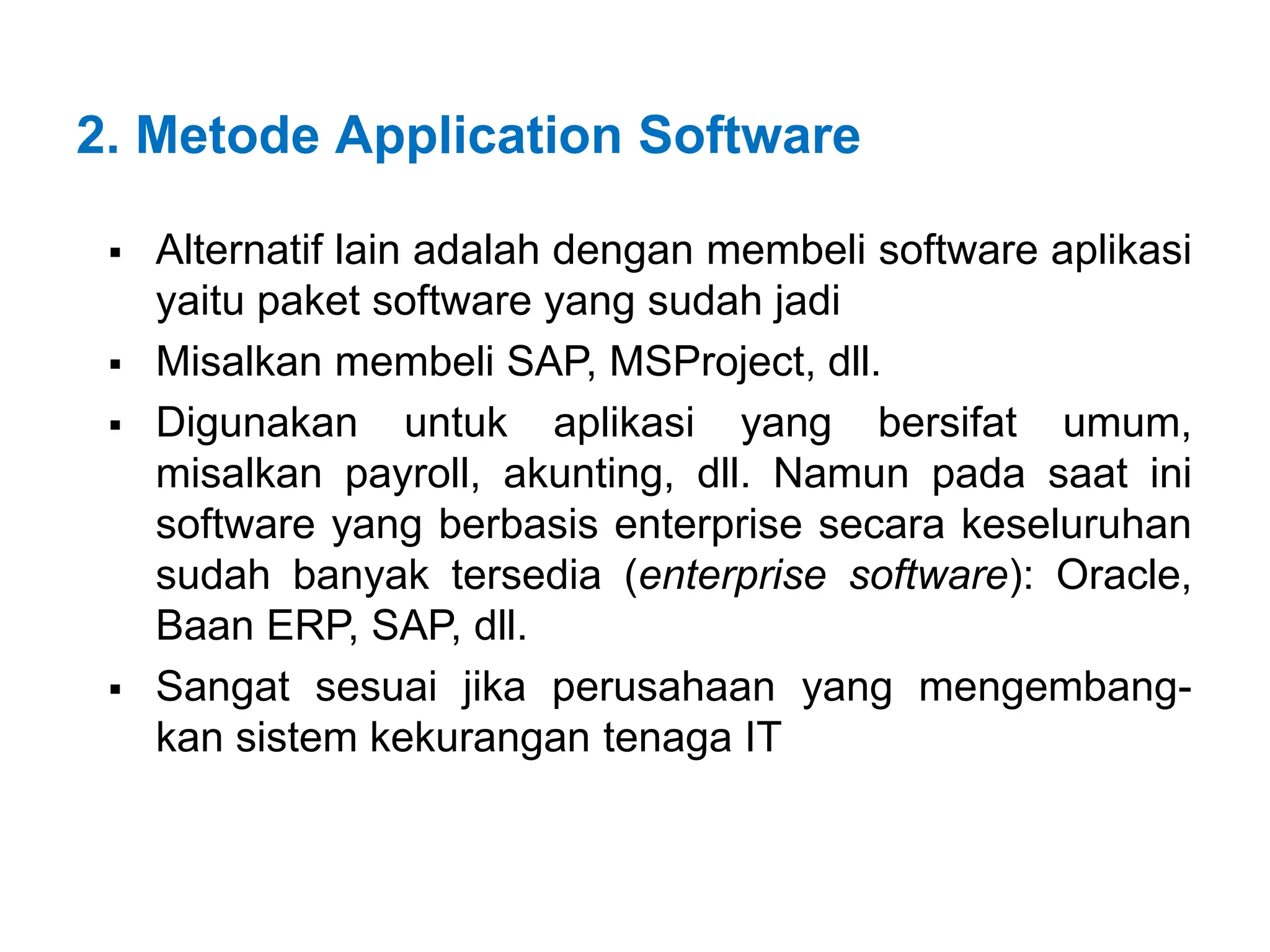 2. Metode Application Software
 Alternatif lain adalah dengan membeli software aplikasi
yaitu paket software yang sudah jadi
 Misalkan membeli SAP, MSProject, dll.
 Digunakan untuk aplikasi yang bersifat umum,
misalkan payroll, akunting, dll. Namun pada saat ini
software yang berbasis enterprise secara keseluruhan
sudah banyak tersedia (enterprise software): Oracle,
Baan ERP, SAP, dll.
 Sangat sesuai jika perusahaan yang mengembang-
kan sistem kekurangan tenaga IT
 