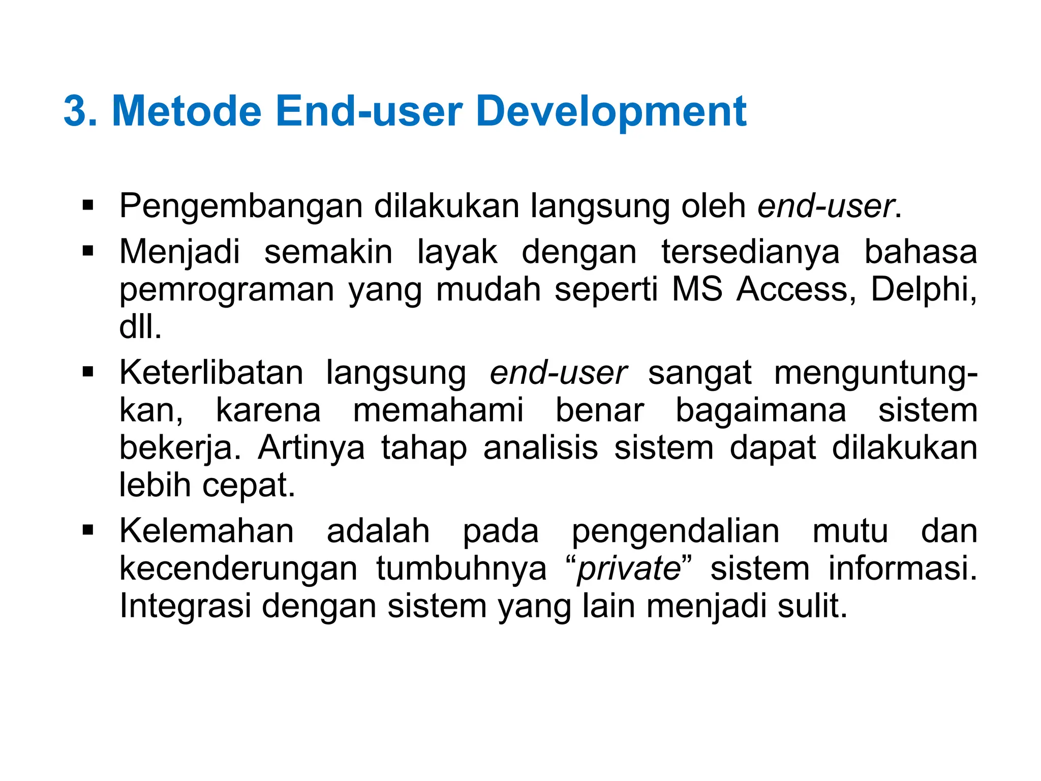 3. Metode End-user Development
 Pengembangan dilakukan langsung oleh end-user.
 Menjadi semakin layak dengan tersedianya bahasa
pemrograman yang mudah seperti MS Access, Delphi,
dll.
 Keterlibatan langsung end-user sangat menguntung-
kan, karena memahami benar bagaimana sistem
bekerja. Artinya tahap analisis sistem dapat dilakukan
lebih cepat.
 Kelemahan adalah pada pengendalian mutu dan
kecenderungan tumbuhnya “private” sistem informasi.
Integrasi dengan sistem yang lain menjadi sulit.
 