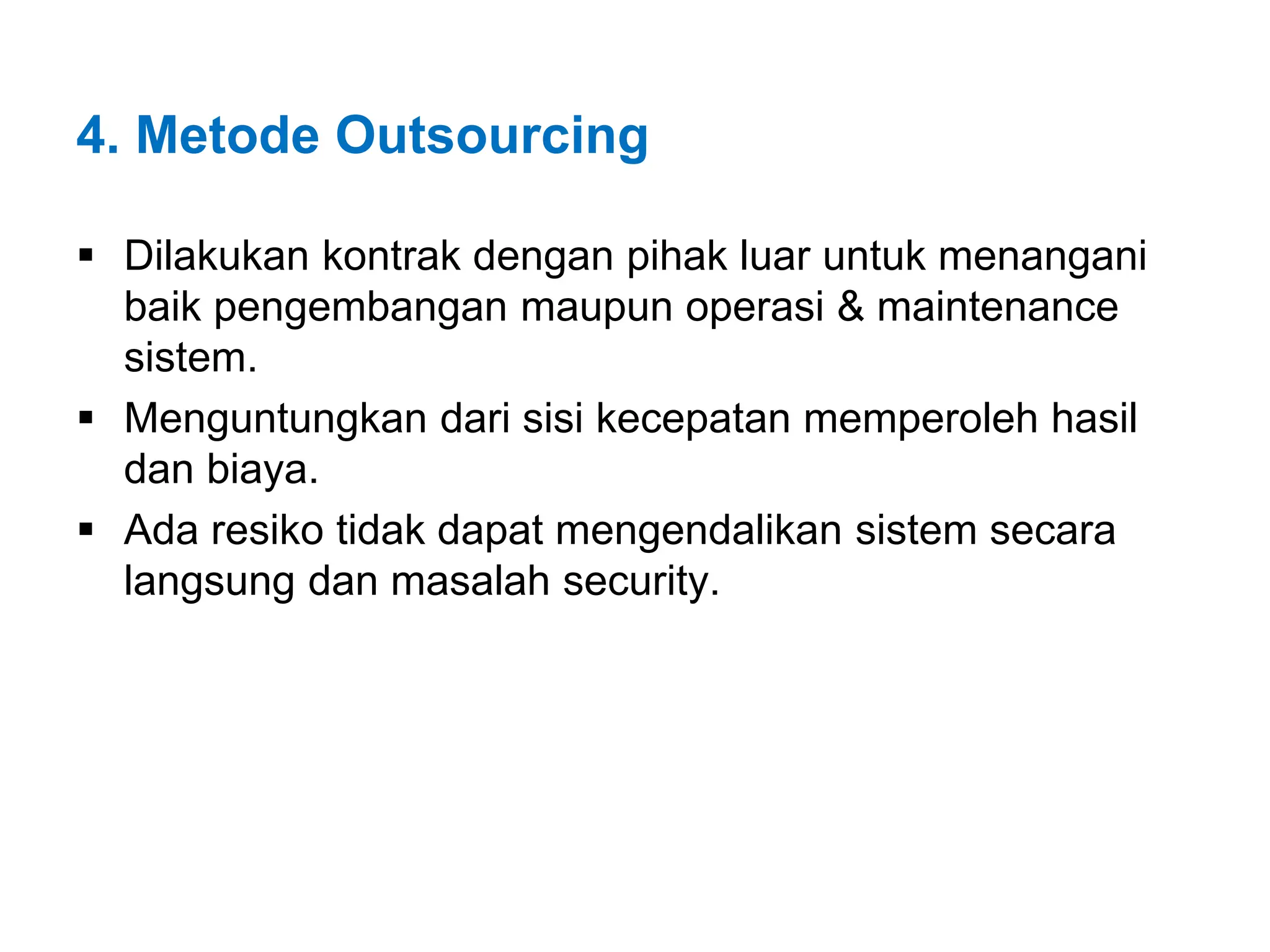 4. Metode Outsourcing
 Dilakukan kontrak dengan pihak luar untuk menangani
baik pengembangan maupun operasi & maintenance
sistem.
 Menguntungkan dari sisi kecepatan memperoleh hasil
dan biaya.
 Ada resiko tidak dapat mengendalikan sistem secara
langsung dan masalah security.
 