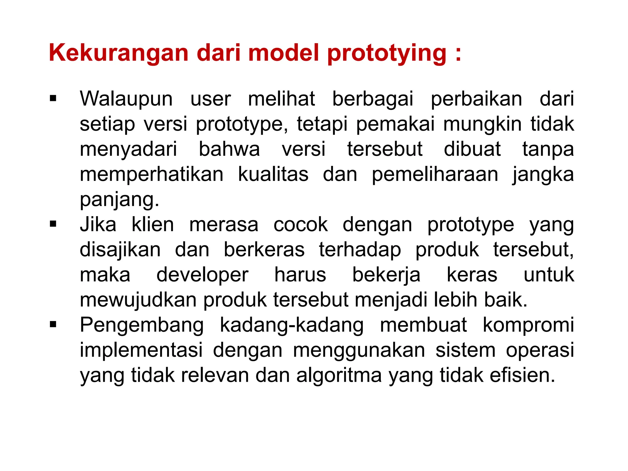 Kekurangan dari model prototying :
 Walaupun user melihat berbagai perbaikan dari
setiap versi prototype, tetapi pemakai mungkin tidak
menyadari bahwa versi tersebut dibuat tanpa
memperhatikan kualitas dan pemeliharaan jangka
panjang.
 Jika klien merasa cocok dengan prototype yang
disajikan dan berkeras terhadap produk tersebut,
maka developer harus bekerja keras untuk
mewujudkan produk tersebut menjadi lebih baik.
 Pengembang kadang-kadang membuat kompromi
implementasi dengan menggunakan sistem operasi
yang tidak relevan dan algoritma yang tidak efisien.
 