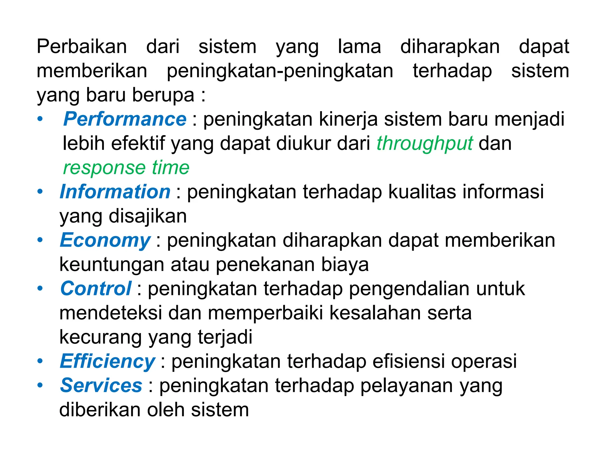 Perbaikan dari sistem yang lama diharapkan dapat
memberikan peningkatan-peningkatan terhadap sistem
yang baru berupa :
• Performance : peningkatan kinerja sistem baru menjadi
lebih efektif yang dapat diukur dari throughput dan
response time
• Information : peningkatan terhadap kualitas informasi
yang disajikan
• Economy : peningkatan diharapkan dapat memberikan
keuntungan atau penekanan biaya
• Control : peningkatan terhadap pengendalian untuk
mendeteksi dan memperbaiki kesalahan serta
kecurang yang terjadi
• Efficiency : peningkatan terhadap efisiensi operasi
• Services : peningkatan terhadap pelayanan yang
diberikan oleh sistem
 