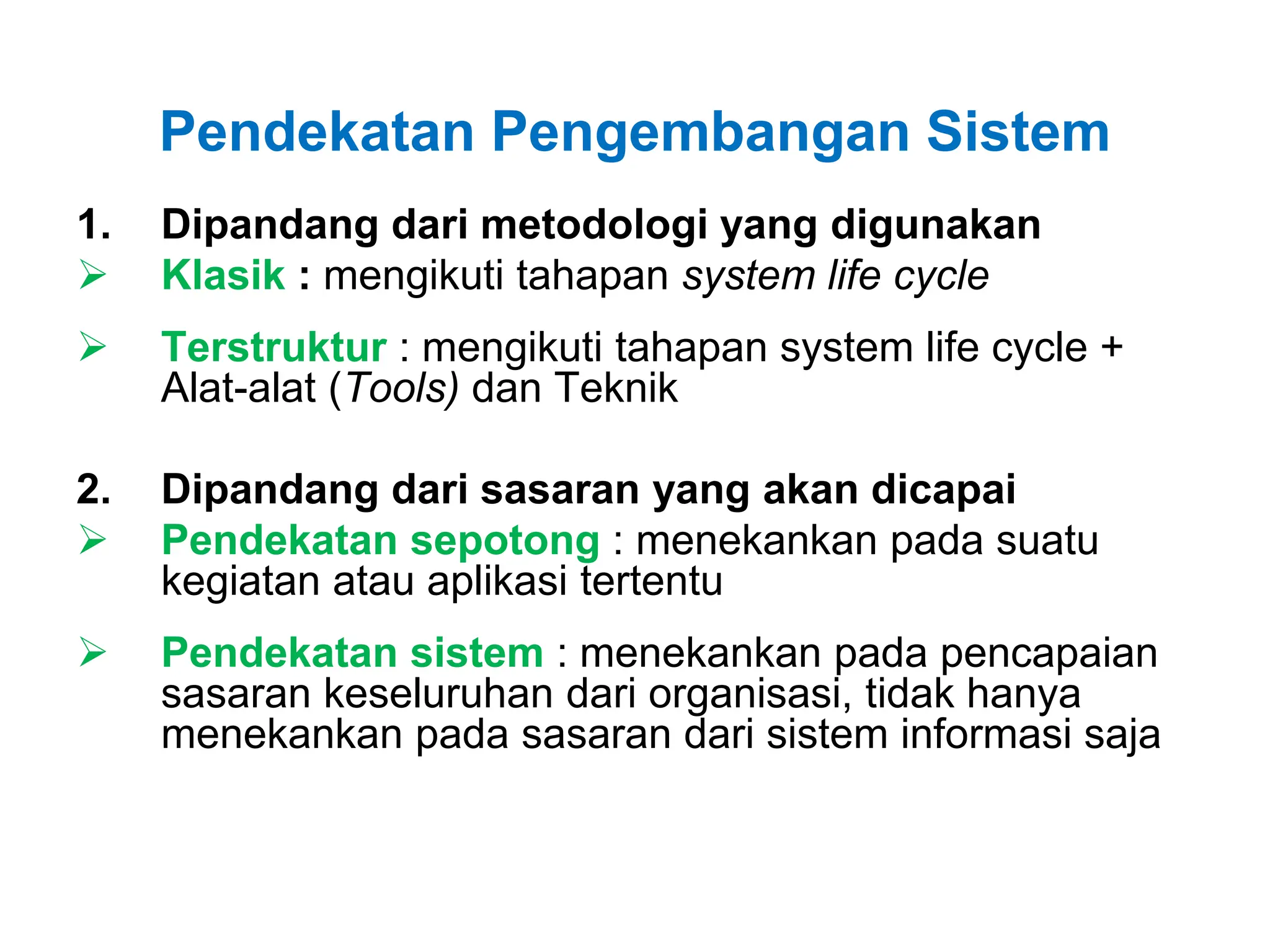 Pendekatan Pengembangan Sistem
1. Dipandang dari metodologi yang digunakan
 Klasik : mengikuti tahapan system life cycle
 Terstruktur : mengikuti tahapan system life cycle +
Alat-alat (Tools) dan Teknik
2. Dipandang dari sasaran yang akan dicapai
 Pendekatan sepotong : menekankan pada suatu
kegiatan atau aplikasi tertentu
 Pendekatan sistem : menekankan pada pencapaian
sasaran keseluruhan dari organisasi, tidak hanya
menekankan pada sasaran dari sistem informasi saja
 
