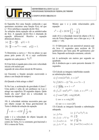 2
6) Suponha f(x) uma função conhecida e que
queiramos encontrar uma função F(x), tal que
y = F(x) satisfaça a equação dy/dx=f(x).
As soluções desta equação são as antiderivadas
de f(x). A equação dy/dx=f(x) é chamada de
equação diferencial. Resolva a equação
diferencial abaixo.
7) Determine a curva y = f(x) no plano xy que
passa pelo ponto (9, 4) e cujo coeficiente
angular em cada ponto é
8) Uma bola é jogada para cima com velocidade
inicial a 64 metros por
segundo de uma altura inicial de 80 metros.
(a) Encontre a função posição escrevendo a
altura s em função do tempo t.
(b) Quando a bola atinge o chão?
9) Na Lua, a aceleração da gravidade é1,6m/s2
.
Uma pedra é solta de um penhasco na Lua e
atinge sua superfície 20 segundos depois. Quão
fundo ela caiu? Qual era a velocidade no
instante do impacto?
10) A velocidade mínima necessária para que
um objeto escape da força gravitacional da
Terra é obtida da solução da equação
onde v é a velocidade do objeto lançado da
Terra, y é a distância ao
centro da Terra, G é a constante gravitacional e
M é a massa da Terra.
Mostre que v e y estão relacionados pela
equação
onde v0 é a velocidade inicial do objeto e R é o
raio da Terra (Sugestão: use o fato que se y = R
então v = v0).
11. O fabricante de um automóvel anuncia que
ele leva 13 segundos para acelerar de 25
quilômetros por hora para 80 quilômetros por
hora. Supondo aceleração constante, calcule:
(a) A aceleração em metros por segundo ao
quadrado.
(b) A distância que o carro percorre durante 13
segundos.
12) Calcule as integrais indefinidas usando
as substituições dadas.
13) Calcule as integrais fazendo a substituição
adequada.
 