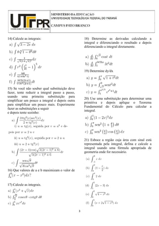 3
14) Calcule as integrais:
15) Se você não souber qual substituição deve
fazer, tente reduzir a integral passo a passo,
usando uma primeira substituição para
simplificar um pouco a integral e depois outra
para simplificar um pouco mais. Experimente
fazer as substituições a seguir
e depois tente sozinho:
16) Que valores de a e b maximizam o valor de
17) Calcule as integrais.
18) Determine as derivadas calculando a
integral e diferenciando o resultado e depois
diferenciando a integral diretamente.
19) Determine dy/dx
20) Use uma substituição para determinar uma
primitiva e depois aplique o Teorema
Fundamental do Cálculo para calcular a
integral.
21) Esboce a região cuja área com sinal está
representada pela integral, defina e calcule a
integral usando uma fórmula apropriada de
geometria onde for necessário.
 