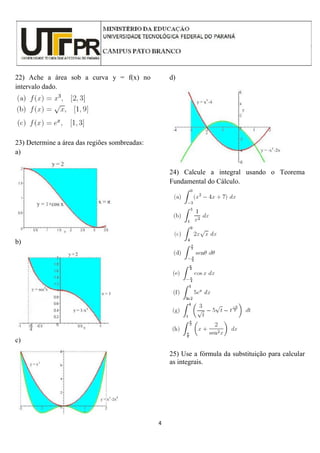 4
22) Ache a área sob a curva y = f(x) no
intervalo dado.
23) Determine a área das regiões sombreadas:
a)
b)
c)
d)
24) Calcule a integral usando o Teorema
Fundamental do Cálculo.
25) Use a fórmula da substituição para calcular
as integrais.
 