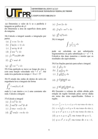 6
(a) Determine o valor de k se a parábola é
tangente ao gráfico de y1
(b) Determine a área da superfície desta parte
da máquina.
34) Calcule a integral usando a integração por
partes.
35) Uma partícula se move ao longo do eixo x
com uma função velocidade v(t) = t2
.e−t
. Até
onde irá a partícula no tempo t = 0 a t = 5?
36) O estudo das ondas de dentes de serra em
engenharia leva a integrais da forma
onde k é um inteiro e w é uma constante não
nula. Calcule a integral.
37) Calcule a integral
38) A integral
pode ser calculada ou por substituição
trigonométrica ou pela substituição u = x2
+ 4.
Calcule-a das duas maneiras e mostre que os
resultados são equivalentes.
39) Use frações parciais para achar a integral.
40) Encontre o volume do sólido obtido pela
rotação da região limitada pelas curvas dadas
em torno das retas especificadas. Esboce a
região.
 