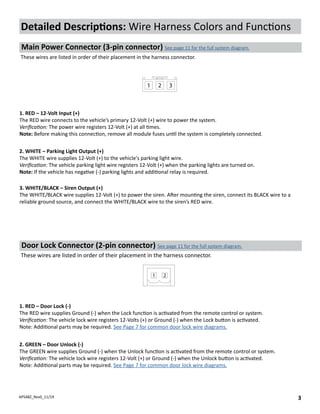 APS48Z_Rev0_11/19 3
1. RED – 12-Volt Input (+)
The RED wire connects to the vehicle’s primary 12-Volt (+) wire to power the system.
Verification: The power wire registers 12-Volt (+) at all times.
Note: Before making this connection, remove all module fuses until the system is completely connected.
3. WHITE/BLACK – Siren Output (+)
The WHITE/BLACK wire supplies 12-Volt (+) to power the siren. After mounting the siren, connect its BLACK wire to a
reliable ground source, and connect the WHITE/BLACK wire to the siren’s RED wire.
Detailed Descriptions: Wire Harness Colors and Functions
Main Power Connector (3-pin connector) See page 11 for the full system diagram.
These wires are listed in order of their placement in the harness connector.
Door Lock Connector (2-pin connector) See page 11 for the full system diagram.
These wires are listed in order of their placement in the harness connector.
1. RED – Door Lock (-)
The RED wire supplies Ground (-) when the Lock function is activated from the remote control or system.
Verification: The vehicle lock wire registers 12-Volts (+) or Ground (-) when the Lock button is activated.
Note: Additional parts may be required. See Page 7 for common door lock wire diagrams.
2. GREEN – Door Unlock (-)
The GREEN wire supplies Ground (-) when the Unlock function is activated from the remote control or system.
Verification: The vehicle lock wire registers 12-Volt (+) or Ground (-) when the Unlock button is activated.
Note: Additional parts may be required. See Page 7 for common door lock wire diagrams.
1 2
2. WHITE – Parking Light Output (+)
The WHITE wire supplies 12-Volt (+) to the vehicle's parking light wire.
Verification: The vehicle parking light wire registers 12-Volt (+) when the parking lights are turned on.
Note: If the vehicle has negative (-) parking lights and additional relay is required.
1 2 3
 
