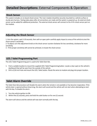 APS48Z_Rev0_11/19
4
Detailed Descriptions: External Components & Operation
Shock Sensor
This system includes an on-board shock sensor. The main module should be securely mounted to a vehicle surface or
sturdy wire harness. Testing takes place after all connections are made and the system is powered up. An external shock
sensor can be added for additional protection. The external shock sensor will connect to the 4-Pin shock sensor port on
the module.
LED / Valet Programming Port
The LED / Valet Programming port is used to for Valet Override.
1.	 Find a suitable location to mount the supplied LED / Valet Programming button. Locate a clear spot on the vehicle’s
dashboard that will be seen from the outside of the vehicle.
2.	 Drill a 5/16 inch hole and mount the LED / Valet button. Route the wires to module and plug into proper location.
The Valet Override procedure will disable the alarm when the remote is not available or has become inoperative. If the
vehicle door is opened without disarming, the alarm will sound and the vehicle will not start when attempting to start
with the key. To disable the alarm:
1.	 Turn the vehicle ignition to ON.
2.	 Within five (5) seconds, press and hold the valet button on for one (1) second.
The alarm will silence and the vehicle will now start normally with the key.
Valet Alarm Override
Adjusting the Shock Sensor
1. Arm the system, wait 5-10 seconds, then with an open palm carefully apply impact to areas of the vehicle to test the
shock sensor’s sensitivity.
2. To adjust, turn the adjustment knob on the shock sensor counter-clockwise for less sensitivity; clockwise for more
sensitivity.
3. If the proper sensitivity still cannot be achieved, re-locate the shock sensor.
 