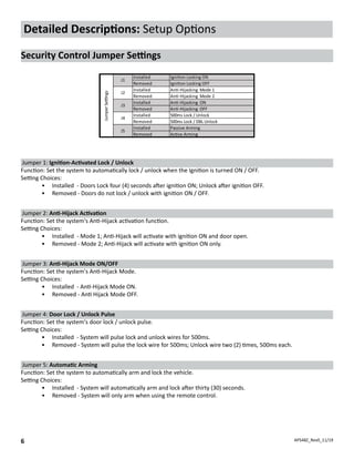 APS48Z_Rev0_11/19
6
Detailed Descriptions: Setup Options
Security Control Jumper Settings
Installed Igni�on Locking ON
Removed Igni�on Locking OFF
Installed An�-Hijacking Mode 1
Removed An�-Hijacking Mode 2
Installed An�-Hijacking ON
Removed An�-Hijacking OFF
Installed 500ms Lock / Unlock
Removed 500ms Lock / DBL Unlock
Installed Passive Arming
Removed Ac�ve Arming
Jumper
Se�ngs
J1
J2
J3
J4
J5
Jumper 1: Ignition-Activated Lock / Unlock
Function: Set the system to automatically lock / unlock when the Ignition is turned ON / OFF.
Setting Choices:
•	 Installed - Doors Lock four (4) seconds after ignition ON; Unlock after ignition OFF.
•	 Removed - Doors do not lock / unlock with ignition ON / OFF.
Jumper 2: Anti-Hijack Activation
Function: Set the system's Anti-Hijack activation function.
Setting Choices:
•	 Installed - Mode 1; Anti-Hijack will activate with ignition ON and door open.
•	 Removed - Mode 2; Anti-Hijack will activate with ignition ON only.
Jumper 3: Anti-Hijack Mode ON/OFF
Function: Set the system's Anti-Hijack Mode.
Setting Choices:
•	 Installed - Anti-Hijack Mode ON.
•	 Removed - Anti Hijack Mode OFF.
Jumper 4: Door Lock / Unlock Pulse
Function: Set the system's door lock / unlock pulse.
Setting Choices:
•	 Installed - System will pulse lock and unlock wires for 500ms.
•	 Removed - System will pulse the lock wire for 500ms; Unlock wire two (2) times, 500ms each.
Jumper 5: Automatic Arming
Function: Set the system to automatically arm and lock the vehicle.
Setting Choices:
•	 Installed - System will automatically arm and lock after thirty (30) seconds.
•	 Removed - System will only arm when using the remote control.
 