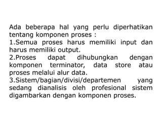 Ada beberapa hal yang perlu diperhatikan
tentang komponen proses :
1.Semua proses harus memiliki input dan
harus memiliki output.
2.Proses dapat dihubungkan dengan
komponen terminator, data store atau
proses melalui alur data.
3.Sistem/bagian/divisi/departemen yang
sedang dianalisis oleh profesional sistem
digambarkan dengan komponen proses.
 