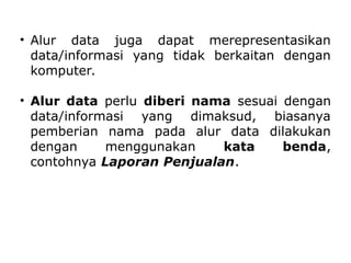 • Alur data juga dapat merepresentasikan
data/informasi yang tidak berkaitan dengan
komputer.
• Alur data perlu diberi nama sesuai dengan
data/informasi yang dimaksud, biasanya
pemberian nama pada alur data dilakukan
dengan menggunakan kata benda,
contohnya Laporan Penjualan.
 