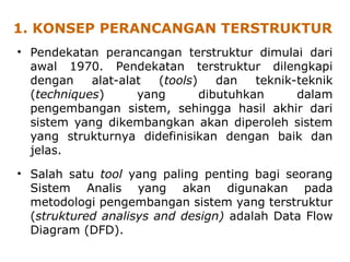 1. KONSEP PERANCANGAN TERSTRUKTUR
• Pendekatan perancangan terstruktur dimulai dari
awal 1970. Pendekatan terstruktur dilengkapi
dengan alat-alat (tools) dan teknik-teknik
(techniques) yang dibutuhkan dalam
pengembangan sistem, sehingga hasil akhir dari
sistem yang dikembangkan akan diperoleh sistem
yang strukturnya didefinisikan dengan baik dan
jelas.
• Salah satu tool yang paling penting bagi seorang
Sistem Analis yang akan digunakan pada
metodologi pengembangan sistem yang terstruktur
(struktured analisys and design) adalah Data Flow
Diagram (DFD).
 