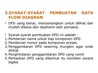 3.SYARAT-SYARAT PEMBUATAN DATA
FLOW DIAGRAM
• DFD yang benar, menyenangkan untuk dilihat dan
mudah dibaca dan dipahami oleh pemakai.
• Syarat-syarat pembuatan DFD ini adalah :
1.Pemberian nama untuk tiap komponen DFD
2.Pemberian nomor pada komponen proses
3.Penggambaran DFD sesering mungkin agar enak
dilihat
4.Penghindaran penggambaran DFD yang rumit
5.Pemastian DFD yang dibentuk itu konsiten secara
logika
 