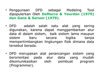• Penggunaan DFD sebagai Modeling Tool
dipopulerkan Oleh DeMacro & Yourdan (1979)
dan Gane & Sarson (1979).
• DFD adalah salah satu alat yang sering
digunakan, karena dapat menggambarkan alur
data di dalam sistem, baik sistem lama maupun
sistem baru secara logika tanpa
mempertimbangkan lingkungan fisik dimana data
tersebut berada.
• DFD merupakan alat perancangan sistem yang
berorientasi pada alur data yang mudah
dikomunikasikan oleh pembuat program
(Programmer).
 