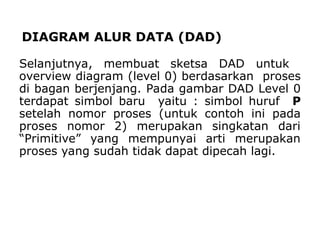 DIAGRAM ALUR DATA (DAD)
Selanjutnya, membuat sketsa DAD untuk
overview diagram (level 0) berdasarkan proses
di bagan berjenjang. Pada gambar DAD Level 0
terdapat simbol baru yaitu : simbol huruf P
setelah nomor proses (untuk contoh ini pada
proses nomor 2) merupakan singkatan dari
“Primitive” yang mempunyai arti merupakan
proses yang sudah tidak dapat dipecah lagi.
 