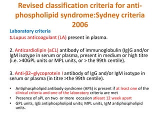Revised classification criteria for anti-
phospholipid syndrome:Sydney criteria
2006
Laboratory criteria
1.Lupus anticoagulant (LA) present in plasma.
2. Anticardiolipin (aCL) antibody of immunoglobulin (Ig)G and/or
IgM isotype in serum or plasma, present in medium or high titre
(i.e. >40GPL units or MPL units, or > the 99th centile).
3. Anti-β2–glycoprotein I antibody of IgG and/or IgM isotype in
serum or plasma (in titre >the 99th centile).
• Antiphospholipid antibody syndrome (APS) is present if at least one of the
clinical criteria and one of the laboratory criteria are met
• Presence of aPL on two or more occasion atleast 12 week apart
• GPL units, IgG antiphospholipid units; MPL units, IgM antiphospholipid
units.
 