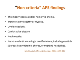 “Non-criteria” APS findings
• Thrombocytopenia and/or hemolytic anemia.
• Transverse myelopathy or myelitis.
• Livido reticularis.
• Cardiac valve disease.
• Nephropathy.
• Non-thrombotic neurologic manifestations, including multiple
sclerosis-like syndrome, chorea, or migraine headaches.
Miyakis, et al., J.Thromb.Haemost., 2006; 4: 295-306
 