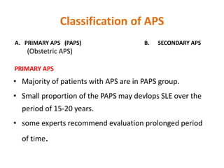 Classification of APS
A. PRIMARY APS (PAPS) B. SECONDARY APS
(Obstetric APS)
PRIMARY APS
• Majority of patients with APS are in PAPS group.
• Small proportion of the PAPS may devlops SLE over the
period of 15-20 years.
• some experts recommend evaluation prolonged period
of time.
 