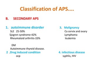 Classification of APS....
B. SECONDARY APS
1. autoimmune disorder 3. Malignancy
SLE 25-50% Ca cervix and ovary
Sjogren syndrome-42% Lymphoma
Rheumatoid arthritis-33% leukemia
DM
Autoimmune thyroid disease.
2 .Drug induced condition 4. infectious disease
ocp syphlis, HIV
 