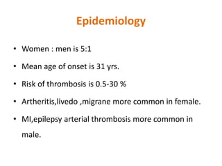 Epidemiology
• Women : men is 5:1
• Mean age of onset is 31 yrs.
• Risk of thrombosis is 0.5-30 %
• Artheritis,livedo ,migrane more common in female.
• MI,epilepsy arterial thrombosis more common in
male.
 