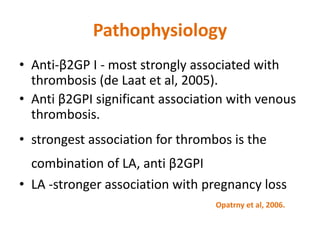 Pathophysiology
• Anti-β2GP I - most strongly associated with
thrombosis (de Laat et al, 2005).
• Anti β2GPI significant association with venous
thrombosis.
• strongest association for thrombos is the
combination of LA, anti β2GPI
• LA -stronger association with pregnancy loss
Opatrny et al, 2006.
 