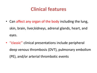 Clinical features
• Can affect any organ of the body including the lung,
skin, brain, liver,kidneys, adrenal glands, heart, and
eyes.
• ‘‘classic’’ clinical presentations include peripheral
deep venous thrombosis (DVT), pulmonary embolism
(PE), and/or arterial thrombotic events
 