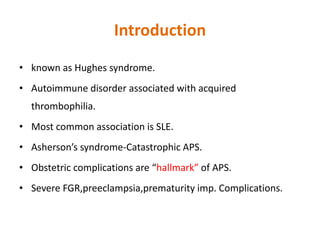 Introduction
• known as Hughes syndrome.
• Autoimmune disorder associated with acquired
thrombophilia.
• Most common association is SLE.
• Asherson’s syndrome-Catastrophic APS.
• Obstetric complications are “hallmark” of APS.
• Severe FGR,preeclampsia,prematurity imp. Complications.
 