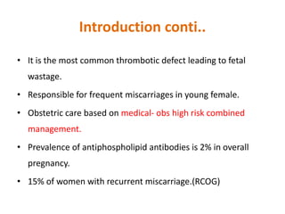 Introduction conti..
• It is the most common thrombotic defect leading to fetal
wastage.
• Responsible for frequent miscarriages in young female.
• Obstetric care based on medical- obs high risk combined
management.
• Prevalence of antiphospholipid antibodies is 2% in overall
pregnancy.
• 15% of women with recurrent miscarriage.(RCOG)
 