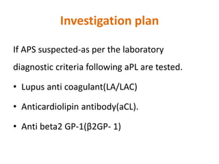 Investigation plan
If APS suspected-as per the laboratory
diagnostic criteria following aPL are tested.
• Lupus anti coagulant(LA/LAC)
• Anticardiolipin antibody(aCL).
• Anti beta2 GP-1(β2GP- 1)
 