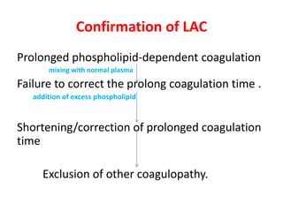 Confirmation of LAC
Prolonged phospholipid-dependent coagulation
mixing with normal plasma
Failure to correct the prolong coagulation time .
addition of excess phospholipid
Shortening/correction of prolonged coagulation
time
Exclusion of other coagulopathy.
 