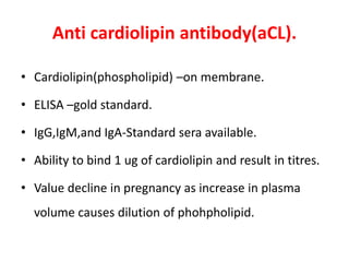 Anti cardiolipin antibody(aCL).
• Cardiolipin(phospholipid) –on membrane.
• ELISA –gold standard.
• IgG,IgM,and IgA-Standard sera available.
• Ability to bind 1 ug of cardiolipin and result in titres.
• Value decline in pregnancy as increase in plasma
volume causes dilution of phohpholipid.
 