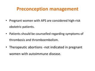 Preconception management
• Pregnant women with APS are considered high-risk
obstetric patients.
• Patients should be counselled regarding symptoms of
thrombosis and thromboembolism.
• Therapeutic abortions -not indicated in pregnant
women with autoimmune disease.
 