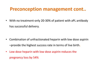 Preconception management cont..
• With no treatment-only 20-30% of patient with aPL antibody
has successful delivery.
• Combination of unfractionated heparin with low dose aspirin
–provide the highest success rate in terms of live birth.
• Low dose heparin with low dose aspirin reduces the
pregnancy loss by 54%
 