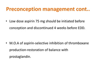 Preconception management cont..
• Low dose aspirin 75 mg should be initiated before
conception and discontinued 4 weeks before EDD.
• M.O.A of aspirin-selective inhibition of thromboxane
production-restoration of balance with
prostaglandin.
 