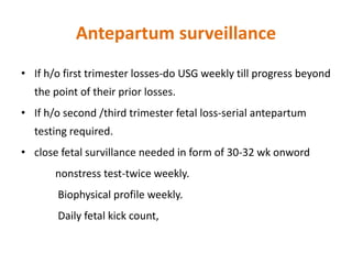Antepartum surveillance
• If h/o first trimester losses-do USG weekly till progress beyond
the point of their prior losses.
• If h/o second /third trimester fetal loss-serial antepartum
testing required.
• close fetal survillance needed in form of 30-32 wk onword
nonstress test-twice weekly.
Biophysical profile weekly.
Daily fetal kick count,
 