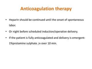Anticoagulation therapy
• Heparin should be continued until the onset of spontaneous
labor.
• Or night before scheduled induction/operative delivery.
• If the patient is fully anticoagulated and delivery is emergent-
1%protamine sulphate ,iv over 10 min.
 