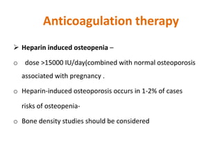 Anticoagulation therapy
 Heparin induced osteopenia –
o dose >15000 IU/day(combined with normal osteoporosis
associated with pregnancy .
o Heparin-induced osteoporosis occurs in 1-2% of cases
risks of osteopenia-
o Bone density studies should be considered
 