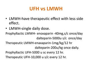 UFH vs LMWH
• LMWH-have therapeutic effect with less side
effect.
• LMWH-single daily dose.
Prophyllactic LMWH- enoxaparin -40mg,s/c once/day
dalteparin-5000u s/c once/day
Therapeutic LMWH-enaxaparin-1mg/kg/12 hr
dalteparin-200u/kg once daily.
Prophyllactic UFH-5000 u sc every 12 hr.
Therapeutic UFH-10,000 u s/c every 12 hr.
 