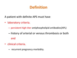Definition
A patient with definite APS must have
• laboratory criteria.
– persistent high titer antiphospholipid antibodies(APL)
– history of arterial or venous thrombosis or both
and
• clinical criteria.
– recurrent pregnancy morbidity.
 
