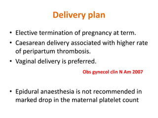 Delivery plan
• Elective termination of pregnancy at term.
• Caesarean delivery associated with higher rate
of peripartum thrombosis.
• Vaginal delivery is preferred.
Obs gynecol clin N Am 2007
• Epidural anaesthesia is not recommended in
marked drop in the maternal platelet count
 
