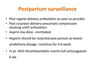 Postpartum surveillance
• Post vaginal delivery-ambulation as soon as possible.
• Post cesarean delivery-pneumatic compression
stocking untill ambulation.
• Aspirin low dose –reinitiated.
• Heparin should be restarted post partum at lowest
predelivery dosage –continue for 4-6 week.
• In pt. With thromboembolic events-full anticoagulant -
6 wk.
 