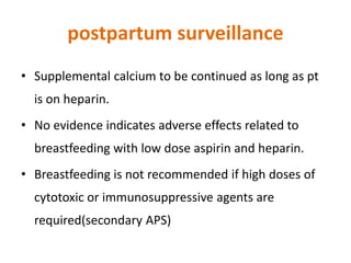 postpartum surveillance
• Supplemental calcium to be continued as long as pt
is on heparin.
• No evidence indicates adverse effects related to
breastfeeding with low dose aspirin and heparin.
• Breastfeeding is not recommended if high doses of
cytotoxic or immunosuppressive agents are
required(secondary APS)
 