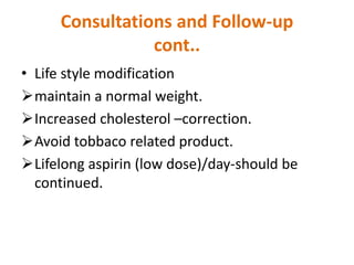 Consultations and Follow-up
cont..
• Life style modification
maintain a normal weight.
Increased cholesterol –correction.
Avoid tobbaco related product.
Lifelong aspirin (low dose)/day-should be
continued.
 