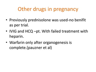 Other drugs in pregnancy
• Previously prednisolone was used-no benifit
as per trial.
• IVIG and HCQ –pt. With failed treatment with
heparin.
• Warfarin only after organogenesis is
complete.(pauzner et al)
 